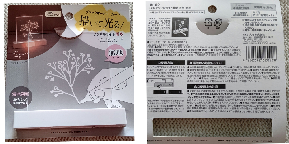 今回ご紹介するのは、LEDアクリルライト置型四角無地IN-50
私が購入した場所は、
seriaのインテリアコーナーです
JANコードは画像記載
(探しても見つからないときは店員さんに画像と商品名を言ったらスムーズかと思います)
パネルにブラックボードマーカーで描画し、
点灯することで、描画したところが光るというものです。
本体サイズ:約9.5cm*10cm
LED色:ウォームホワイト
材質:パネル(アクリル樹脂
電池ボックス(ポリスチレン